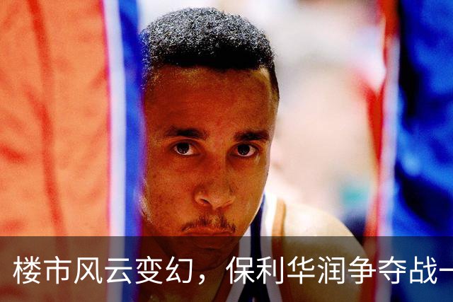 楼市风云变幻，保利华润争夺战一触即发！