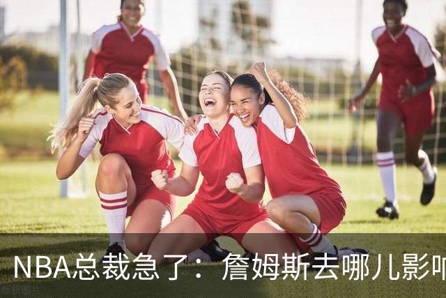 NBA总裁急了：詹姆斯去哪儿影响赛程安排，联盟等不起
